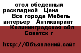 стол обеденный раскладной › Цена ­ 10 000 - Все города Мебель, интерьер » Антиквариат   . Калининградская обл.,Советск г.